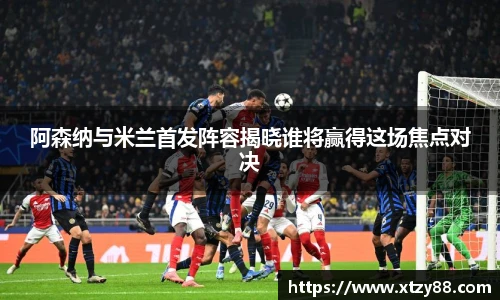 阿森纳与米兰首发阵容揭晓谁将赢得这场焦点对决